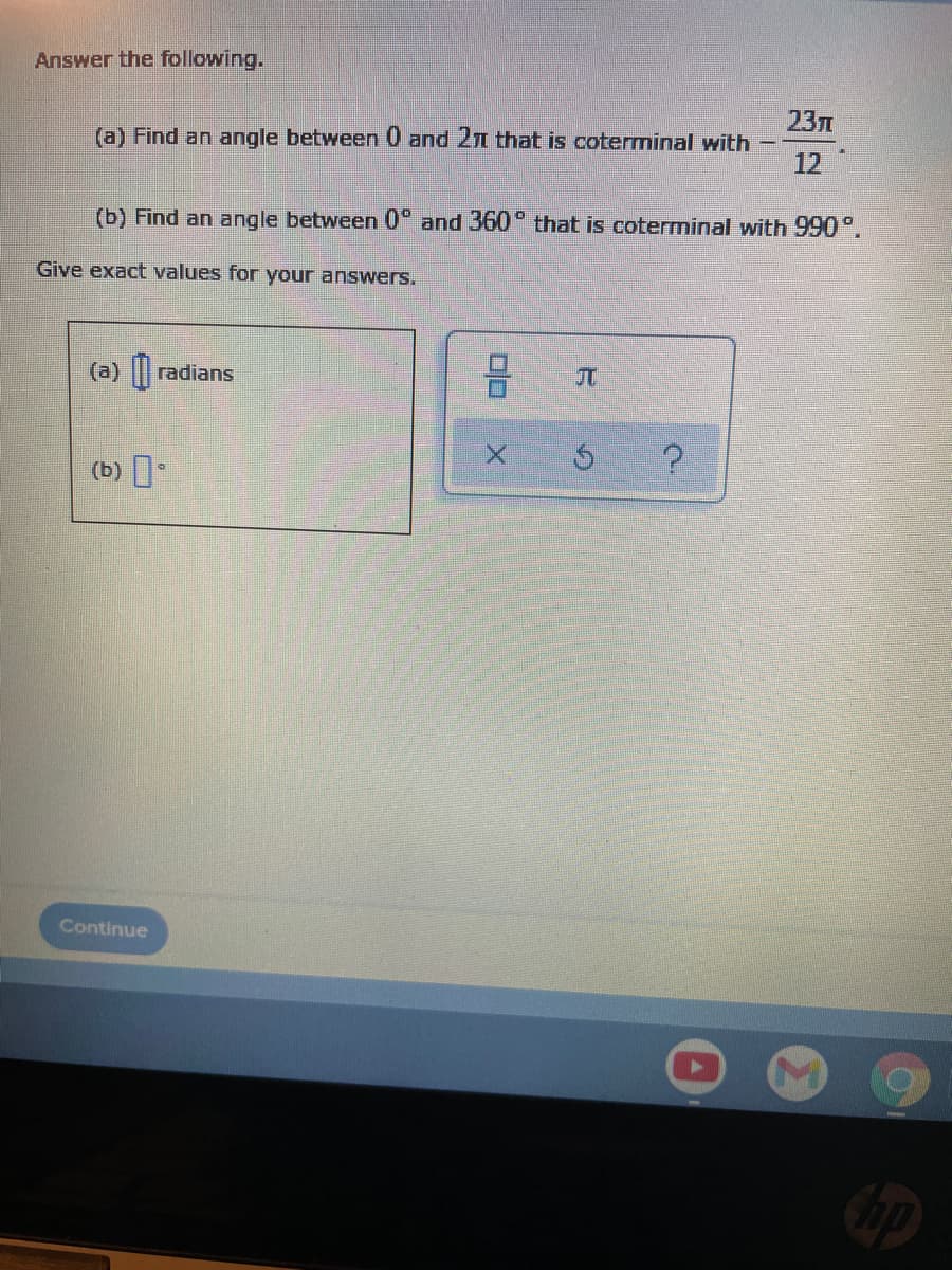 Answer the following.
23л
(a) Find an angle between 0 and 2n that is coterminal with
12
(b) Find an angle between 0° and 360 that is coterminal with 990°.
Give exact values for your answers.
(a) || radians
JT
(b)
?
Continue
