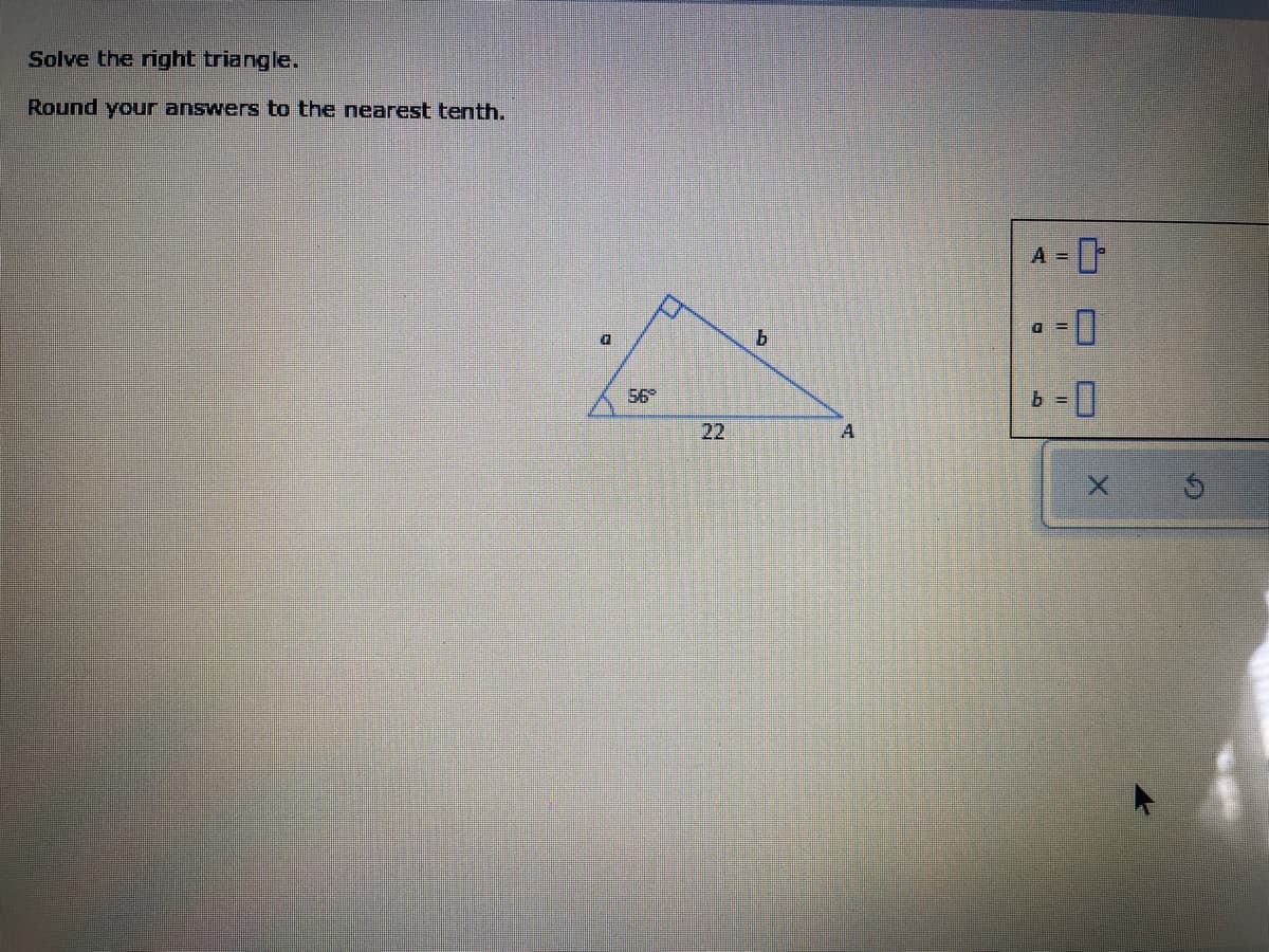 Solve the right triangle.
Round your answers to the nearest tenth.
A =
56
22
