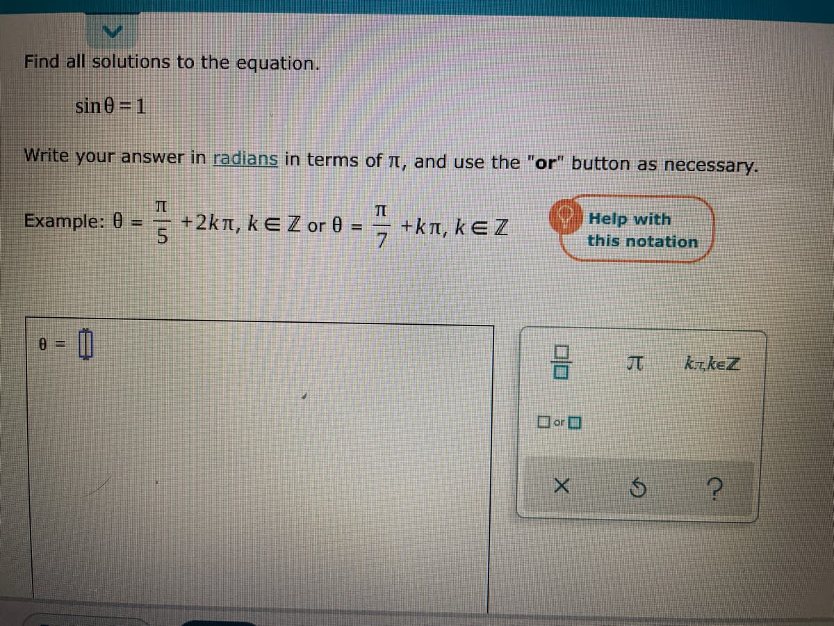 Find all solutions to the equation.
sin 0 = 1
Write your answer in radians in terms of Tt, and use the "or" button as necessary.
Example: 0 =
+2kt, kEZ or 0
+kn, kEZ
7.
Help with
this notation
kr.keZ
orO
