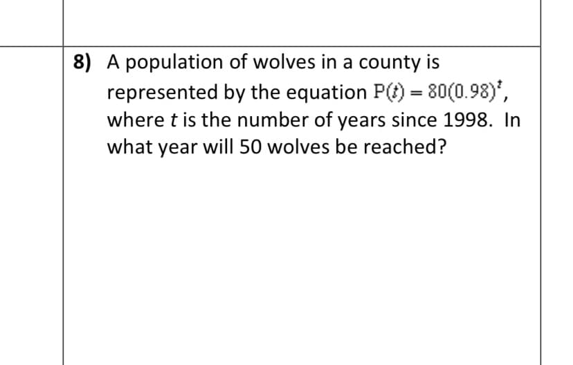 8) A population of wolves in a county is
represented by the equation P(t) = 80(0.98)',
where t is the number of years since 1998. In
what year will 50 wolves be reached?
