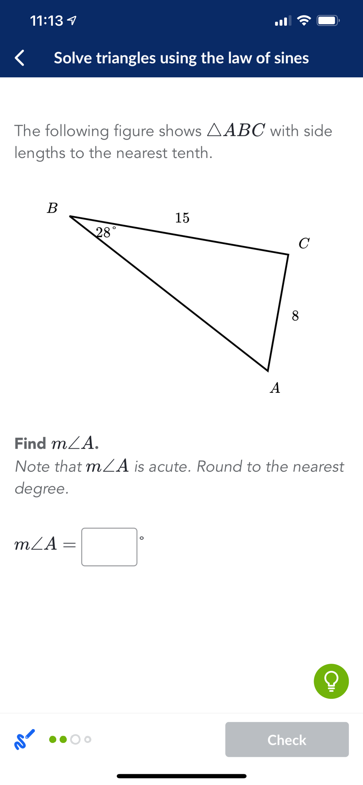 11:13 1
Solve triangles using the law of sines
The following figure shows AABC with side
lengths to the nearest tenth.
В
15
28
C
8.
A
Find mZA.
Note that mZA is acute. Round to the nearest
degree.
mZA =
Check

