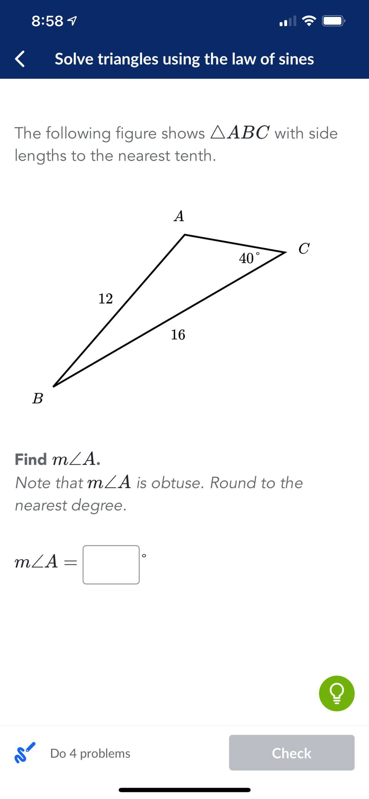 8:58 1
Solve triangles using the law of sines
The following figure shows AABC with side
lengths to the nearest tenth.
A
C
40°
12
16
В
Find mLA.
Note that mZA is obtuse. Round to the
nearest degree.
mLA =
Do 4 problems
Check
