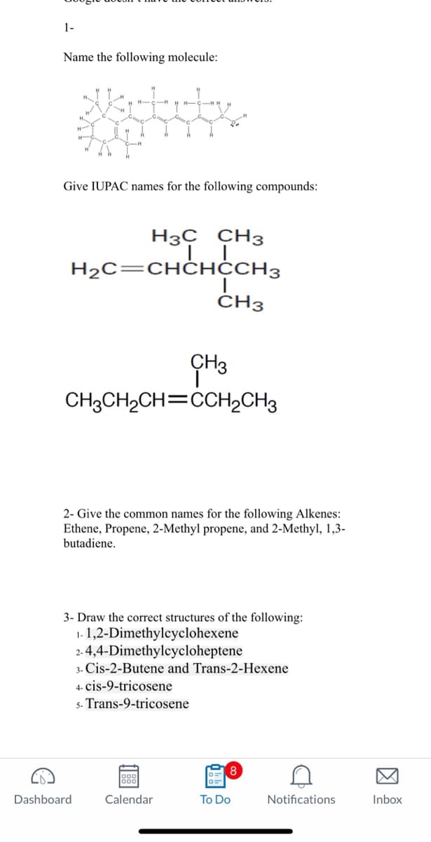 1-
Name the following molecule:
HICIH
H
Ad
Give IUPAC names for the following compounds:
H3C CH3
TI
H₂C=CHCHCCH3
CH3
CH3CH₂CH=CCH₂CH3
Dashboard
I
CH3
2- Give the common names for the following Alkenes:
Ethene, Propene, 2-Methyl propene, and 2-Methyl, 1,3-
butadiene.
3- Draw the correct structures of the following:
1-1,2-Dimethylcyclohexene
2-4,4-Dimethylcycloheptene
3- Cis-2-Butene and Trans-2-Hexene
4- cis-9-tricosene
5- Trans-9-tricosene
1988
Calendar
8
To Do
Notifications
Inbox