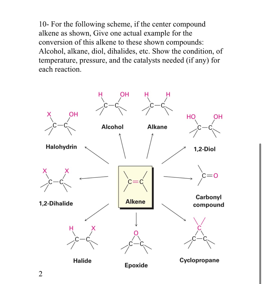 10- For the following scheme, if the center compound
alkene as shown, Give one actual example for the
conversion of this alkene to these shown compounds:
Alcohol, alkane, diol, dihalides, etc. Show the condition, of
temperature, pressure, and the catalysts needed (if any) for
each reaction.
OH
2
Halohydrin
+4
1,2-Dihalide
H
Halide
H
OH
Alcohol
H
Alkene
H
Alkane
Epoxide
HO
1,2-Diol
C=O
Carbonyl
compound
Cyclopropane