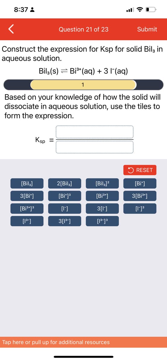 8:37 :
Question 21 of 23
Submit
Construct the expression for Ksp for solid Bilz in
aqueous solution.
Bil,(s) = Bi* (aq) + 3 l (aq)
1
Based on your knowledge of how the solid will
dissociate in aqueous solution, use the tiles to
form the expression.
Ksp
RESET
[Bil.]
2[Bil]
[Bil.]?
[Bi*]
3[Bi*]
[Bi*]
[Bi*]
3[Bi*]
[Bi*]3
[1]
3[1']
[18]
3[1]
Tap here or pull up for additional resources
