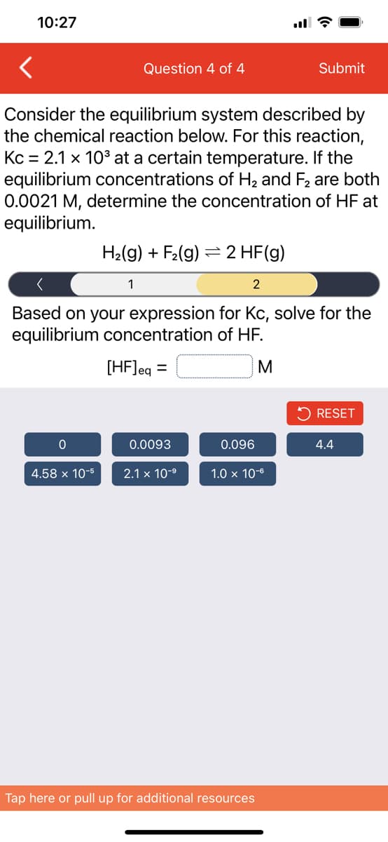 10:27
ll ?
Question 4 of 4
Submit
Consider the equilibrium system described by
the chemical reaction below. For this reaction,
Kc = 2.1 x 10° at a certain temperature. If the
equilibrium concentrations of H2 and F2 are both
0.0021 M, determine the concentration of HF at
equilibrium.
H2(g) + F2(g) = 2 HF(g)
2
Based on your expression for Kc, solve for the
equilibrium concentration of HF.
[HF]eg
RESET
0.0093
0.096
4.4
4.58 x 10-5
2.1 x 10-9
1.0 x 10-6
Tap here or pull up for additional resources
