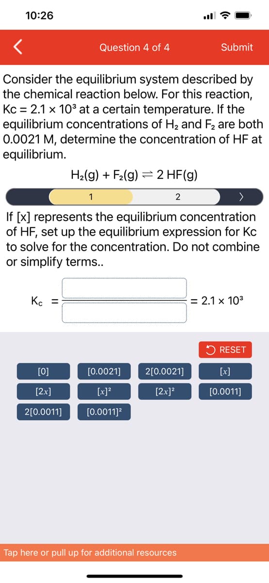 10:26
ll ?
Question 4 of 4
Submit
Consider the equilibrium system described by
the chemical reaction below. For this reaction,
Kc = 2.1 x 10° at a certain temperature. If the
equilibrium concentrations of H2 and F2 are both
0.0021 M, determine the concentration of HF at
equilibrium.
H2(g) + F2(g) = 2 HF(g)
1
2
If [x] represents the equilibrium concentration
of HF, set up the equilibrium expression for Kc
to solve for the concentration. Do not combine
or simplify terms..
Kc =
= 2.1 x 103
2 RESET
[0]
[0.0021]
2[0.0021]
[x]
[2x]
[x]?
[2x]?
[0.0011]
2[0.0011]
[0.0011]?
Tap here or pull up for additional resources
