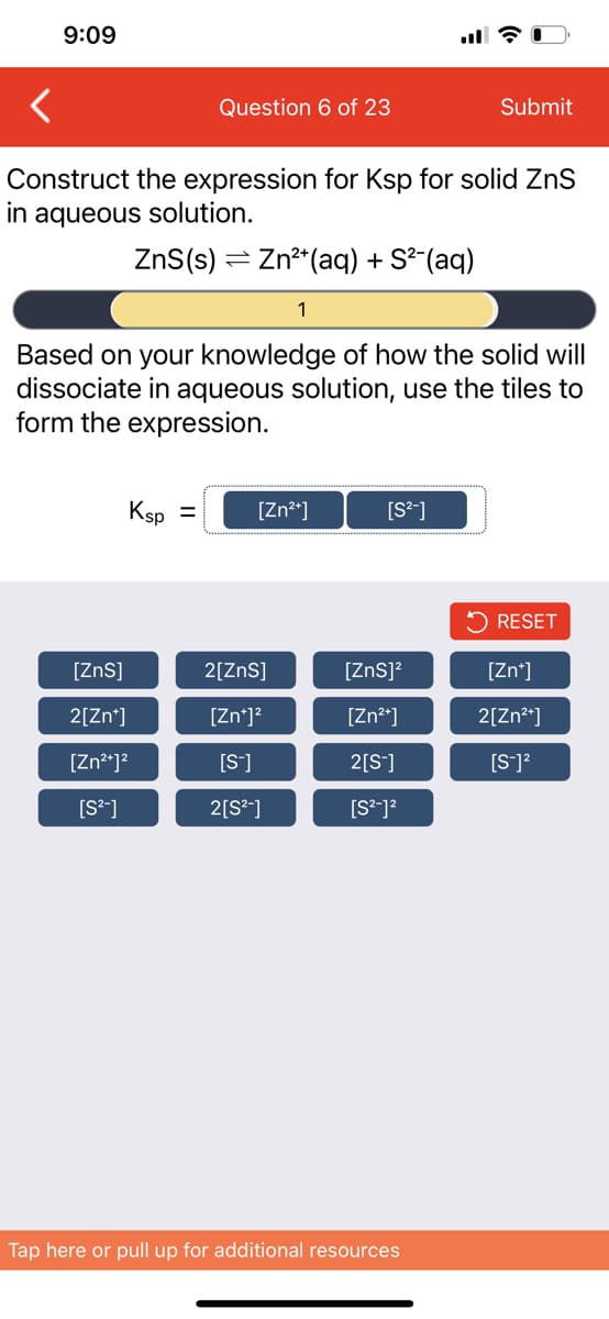9:09
Question 6 of 23
Submit
Construct the expression for Ksp for solid ZnS
in aqueous solution.
ZnS(s) = Zn²*(aq) + S²(aq)
Based on your knowledge of how the solid will
dissociate in aqueous solution, use the tiles to
form the expression.
Ksp =
[Zn*]
[S*]
RESET
[ZnS]
2[ZnS]
[Zns]?
[Zn*]
2[Zn*]
[Zn*]?
[Zn*]
2[Zn?*]
[Zn²*]?
[S]
2[S]
[S]?
[S*]
2[S*]
Tap here or pull up for additional resources
