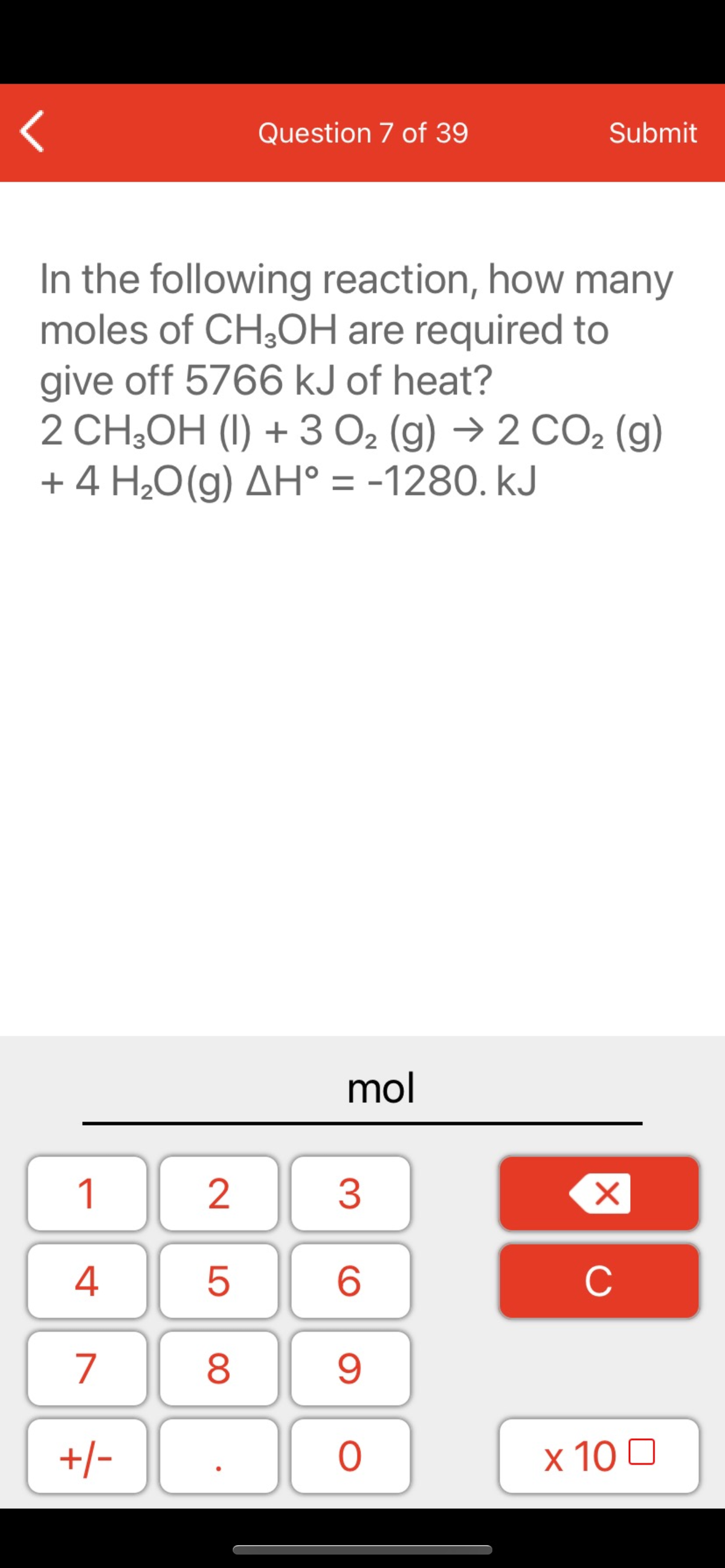 Question 7 of 39
Submit
In the following reaction, how many
moles of CH,OH are required to
give off 5766 kJ of heat?
2 CH,OH (I) + 3 O2 (g) → 2 CO2 (g)
+ 4 H¿O(g) AH° = -1280. kJ
mol
1
2
3
C
7
8.
+/-
x 10 0
