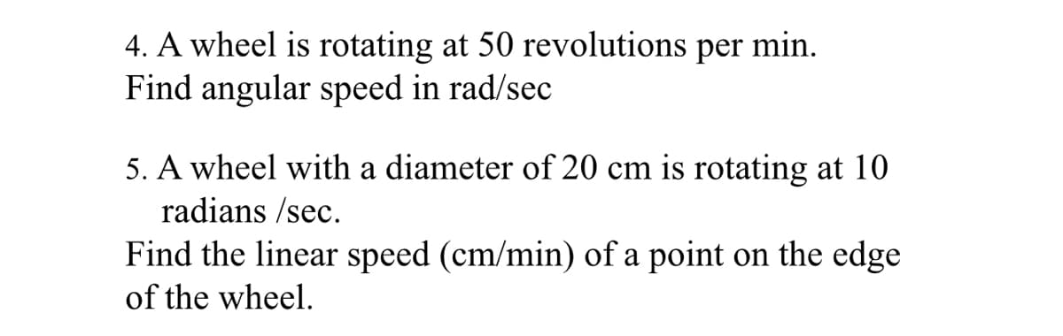 4. A wheel is rotating at 50 revolutions per min.
Find angular speed in rad/sec
5. A wheel with a diameter of 20 cm is rotating at 10
radians /sec.
Find the linear speed (cm/min) of a point on the edge
of the wheel.
