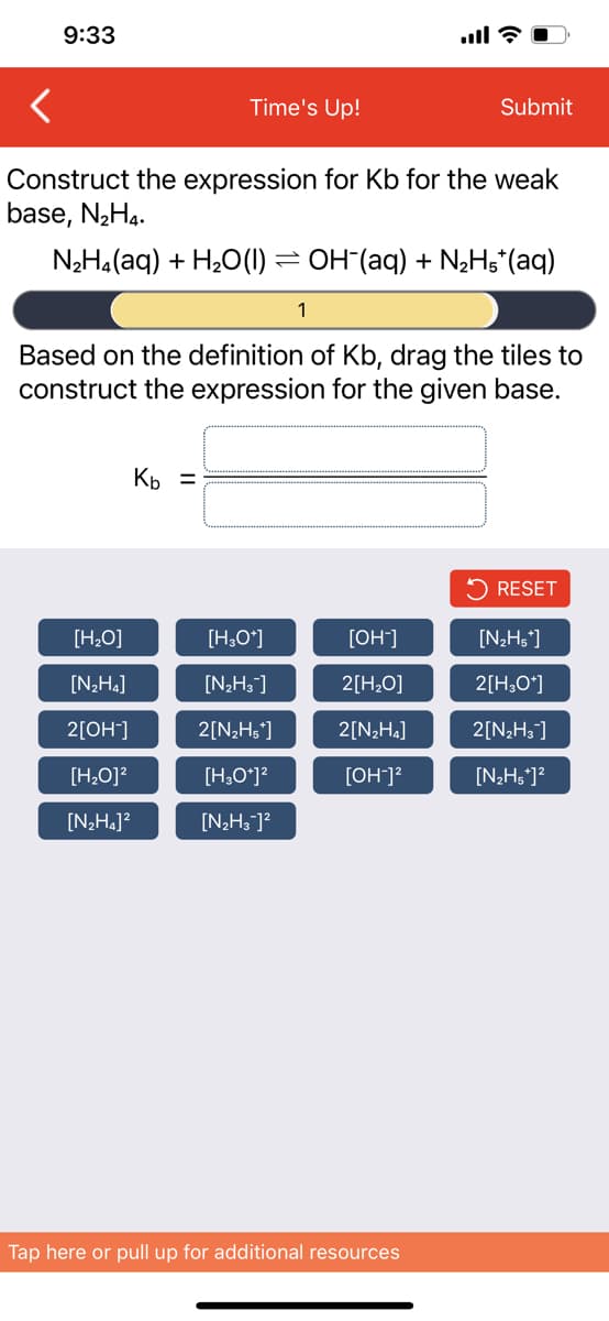 9:33
Time's Up!
Submit
Construct the expression for Kb for the weak
base, N2H4.
N2H4(aq) + H20(1) = OH (aq) + N2H;*(aq)
1
Based on the definition of Kb, drag the tiles to
construct the expression for the given base.
Kp =
5 RESET
[H,O]
[H;O*]
[OH]
[N2Hs]
[N;H4]
[N;H;]
2[H,O]
2[H,O*]
2[OH]
2[N2H5°]
2[N¿H«]
2[N2H3]
[H,O]?
[H,O*]?
[OH]?
[N;Hs']?
[N;Ha]?
[N2H3 ]?
Tap here or pull up for additional resources
