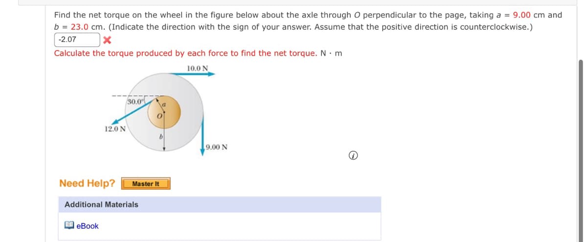 Find the net torque on the wheel in the figure below about the axle through O perpendicular to the page, taking a = 9.00 cm and
b = 23.0 cm. (Indicate the direction with the sign of your answer. Assume that the positive direction is counterclockwise.)
-2.07
Calculate the torque produced by each force to find the net torque. N. m
10.0 N
12.0 N
30.0
Need Help? Master It
eBook
Additional Materials
9.00 N