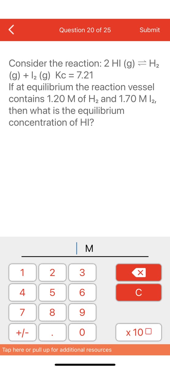 Question 20 of 25
Submit
Consider the reaction: 2 HI (g) =H2
(g) + 12 (g) Kc = 7.21
If at equilibrium the reaction vessel
contains 1.20 M of H2 and 1.70 M l2,
then what is the equilibrium
concentration of HI?
| M
1
2
3
4
C
7
8
9
+/-
х 100
Tap here or pull up for additional resources
