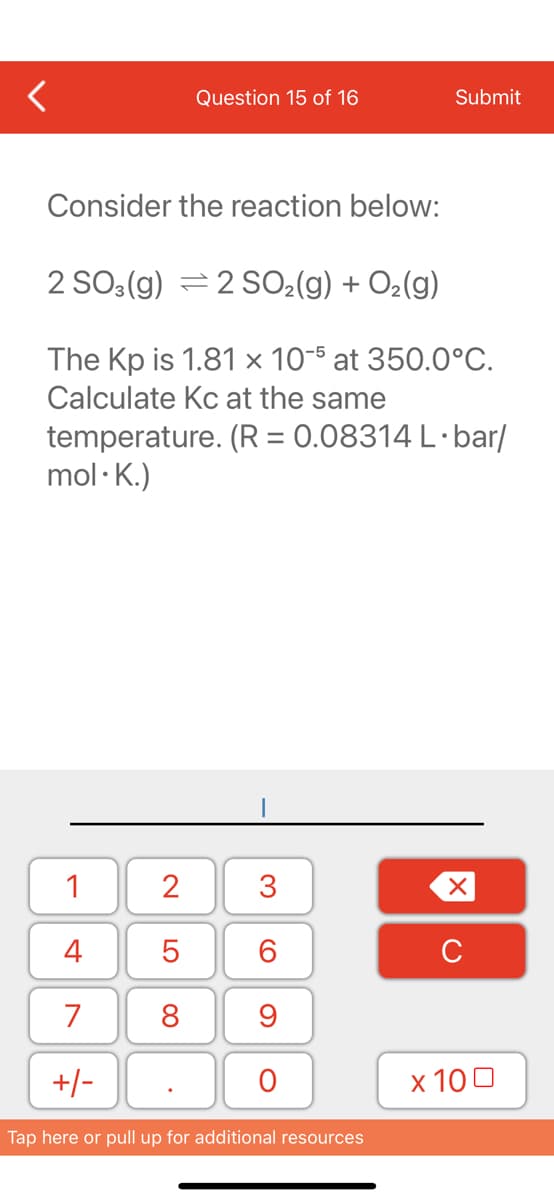 Question 15 of 16
Submit
Consider the reaction below:
2 SO3(g) =2 SO2(g) + O2(g)
The Kp is 1.81 × 10-5 at 350.0°C.
Calculate Kc at the same
temperature. (R = 0.08314 L·bar/
mol · K.)
1
2
3
4
C
7
8
9
+/-
х 100
Tap here or pull up for additional resources
LO
