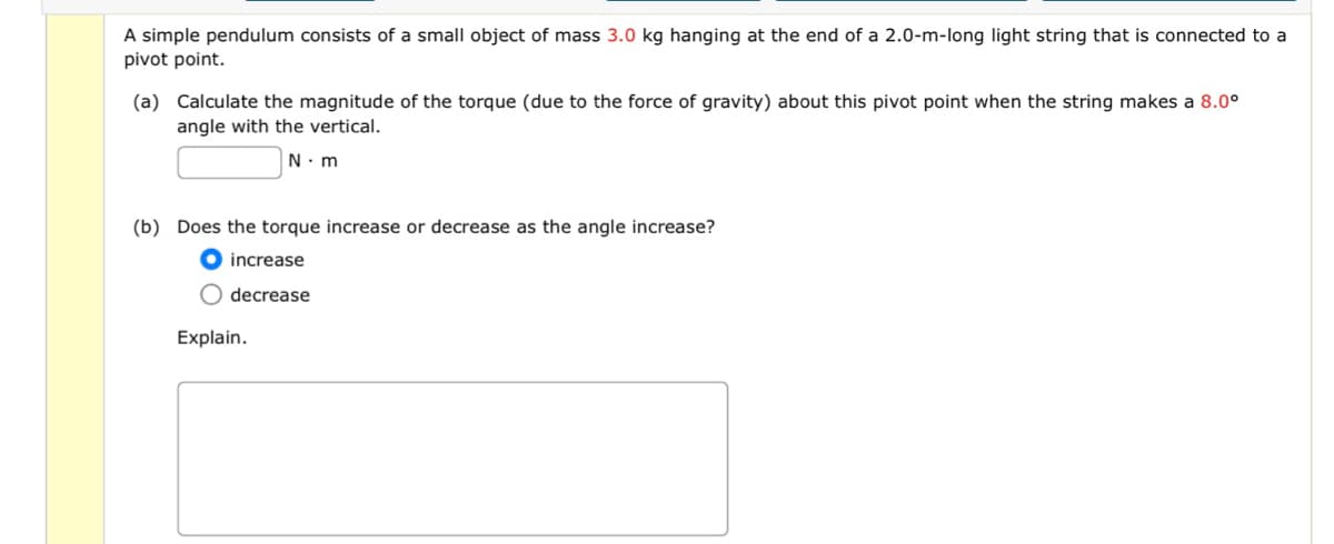 A simple pendulum consists of a small object of mass 3.0 kg hanging at the end of a 2.0-m-long light string that is connected to a
pivot point.
(a) Calculate the magnitude of the torque (due to the force of gravity) about this pivot point when the string makes a 8.0°
angle with the vertical.
N.m
(b) Does the torque increase or decrease as the angle increase?
increase
O decrease
Explain.