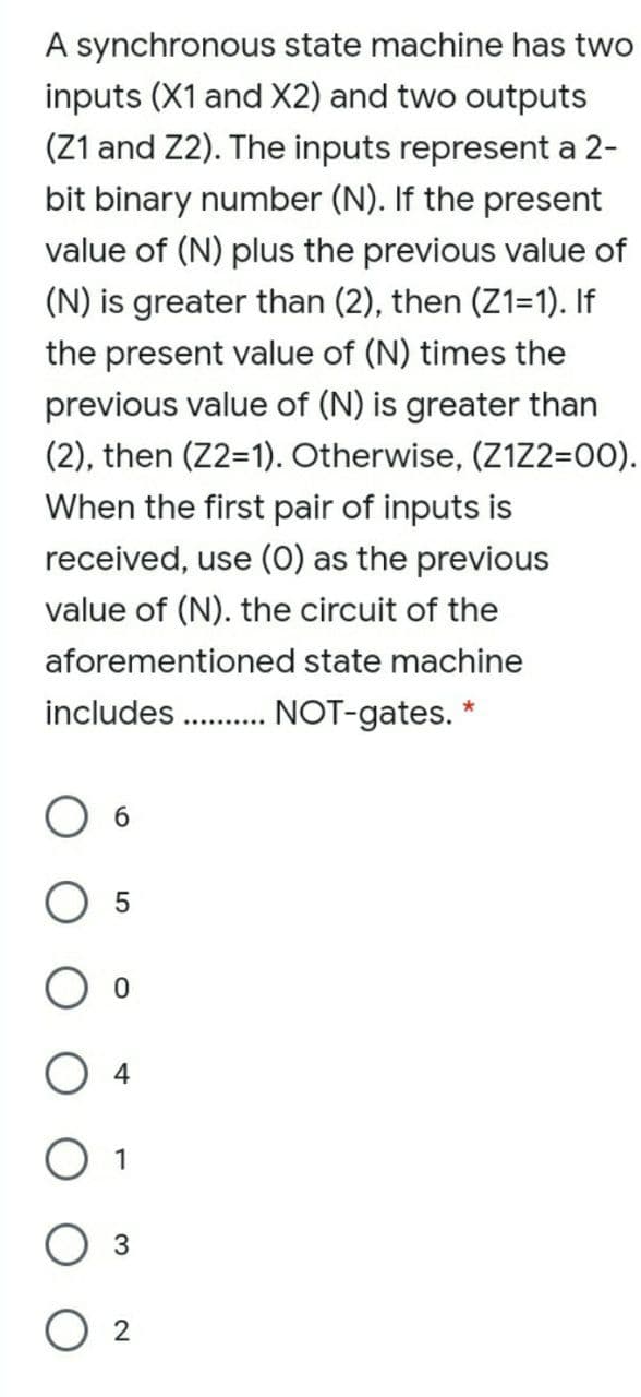 A synchronous state machine has two
inputs (X1 and X2) and two outputs
(Z1 and Z2). The inputs represent a 2-
bit binary number (N). If the present
value of (N) plus the previous value of
(N) is greater than (2), then (Z1=1). If
the present value of (N) times the
previous value of (N) is greater than
(2), then (Z2=1). Otherwise, (Z1Z2=00).
When the first pair of inputs is
received, use (O) as the previous
value of (N). the circuit of the
aforementioned state machine
includes .NOT-gates. *
O 1
O 2
