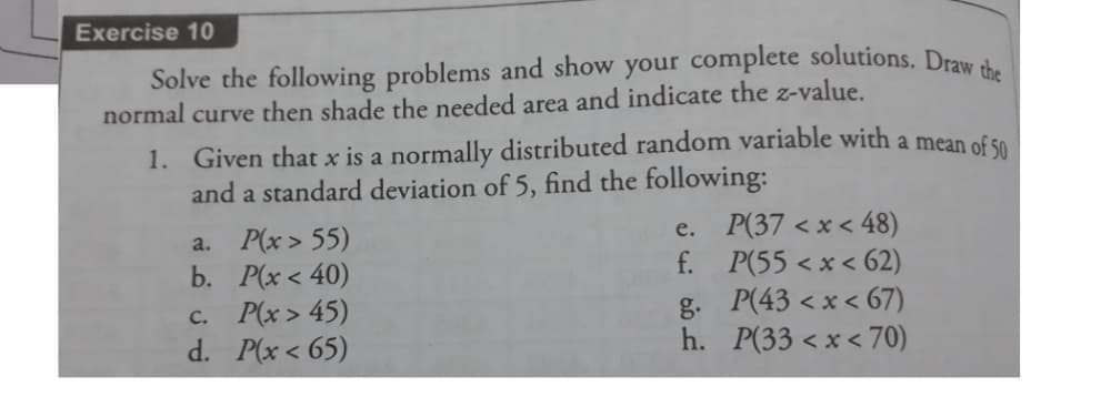 Exercise 10
Solve the following problems and show your complete solutions. Draw d.
normal curve then shade the needed area and indicate the z-value.
1. Given that x is a normally distributed random variable with a mean of s0
and a standard deviation of 5, find the following:
P(x > 55)
b. Р(x < 40)
c. P(x > 45)
d. P(x < 65)
e. P(37 < x < 48)
f. P(55 < x < 62)
g. P(43 < x < 67)
h. P(33 < x < 70)
a.
