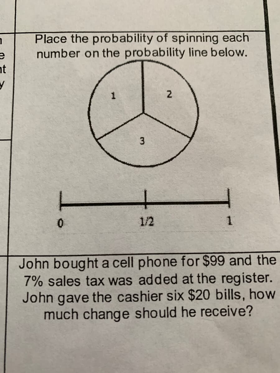 Place the probability of spinning each
number on the probability line below.
nt
2.
3
1/2
John bought a cell phone for $99 and the
7% sales tax was added at the register.
John gave the cashier six $20 bills, how
much change should he receive?
