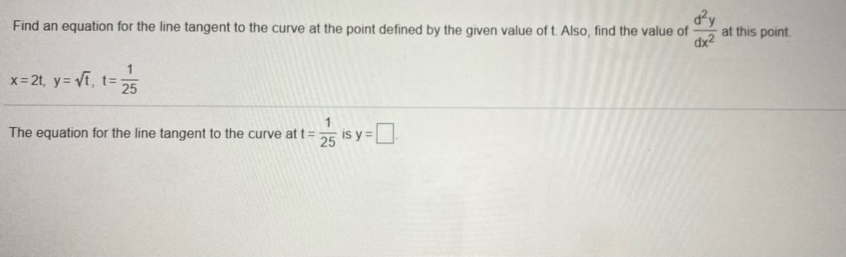 dy
at this point.
dx2
Find an equation for the line tangent to the curve at the point defined by the given value of t. Also, find the value of
x- 2t, y= Vf, t=
25
The equation for the line tangent to the curve at t=
is y =
25
