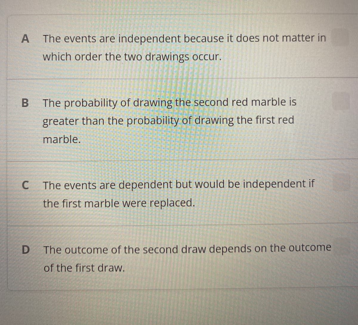 A The events are independent because it does not matter in
which order the two drawings occur.
B
The probability of drawing the second red marble is
greater than the probability of drawing the first red.
marble.
C
The events are dependent but would be independent if
the first marble were replaced.
D
The outcome of the second draw depends on the outcome
of the first draw.