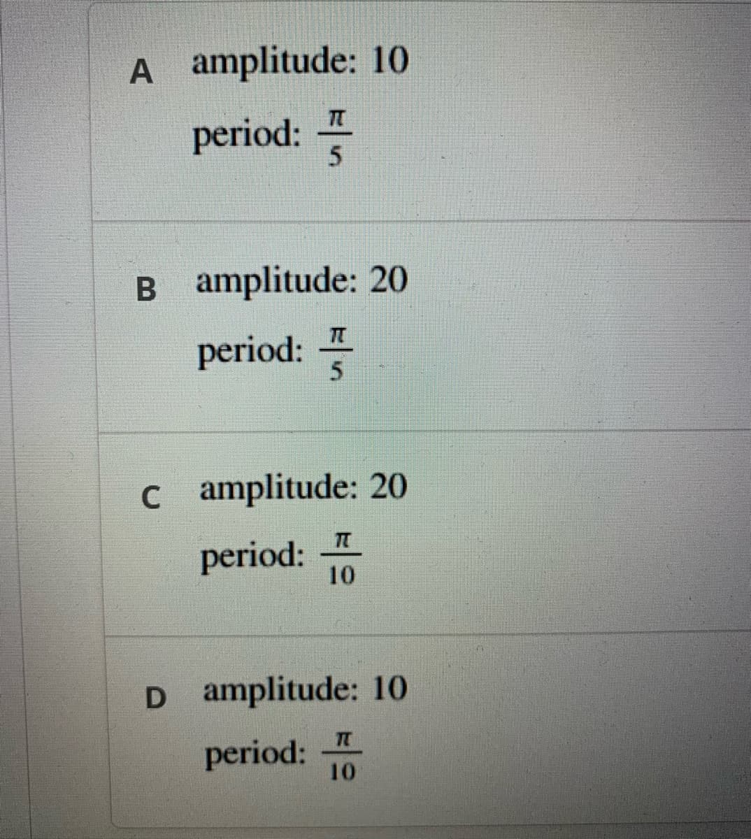 A amplitude: 10
period:
B amplitude: 20
period: -
5.
c amplitude: 20
period:
10
D amplitude: 10
period:
10
