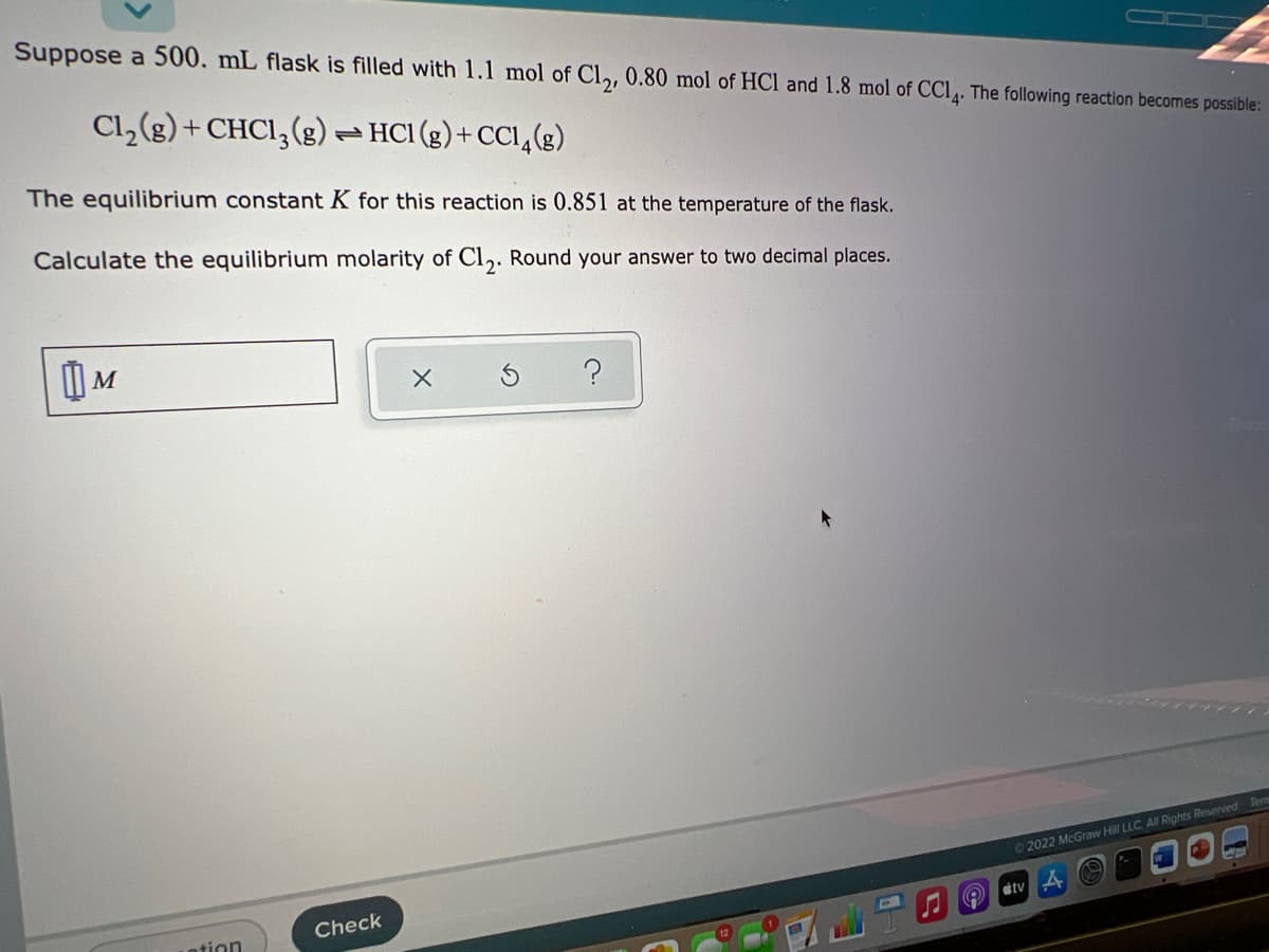 Suppose a 500. mL flask is filled with 1.1 mol of Cl,, 0.80 mol of HCl and 1.8 mol of CCI. The following reaction becomes possible:
Cl,(g) + CHCI,(g)– HCI (g)+ CCI,(g)
The equilibrium constant K for this reaction is 0.851 at the temperature of the flask.
Calculate the equilibrium molarity of Cl,. Round your answer to two decimal places.
72022 McGraw Hill LLC All Rights Reserved Tern
Check
dtv
tion
