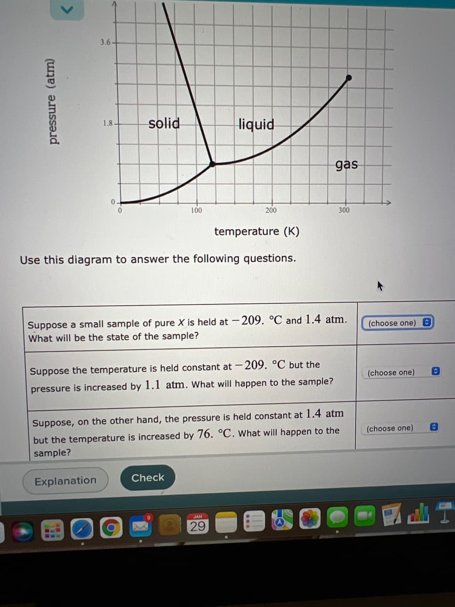 3.6-
solid
liquid
1.8-
gas
0.
100
200
300
temperature (K)
Use this diagram to answer the following questions.
Suppose a small sample of pure X is held at -209. °C and 1.4 atm.
What will be the state of the sample?
(choose one) O
Suppose the temperature is held constant at -209. °C but the
(choose one)
pressure is increased by 1.1 atm. What will happen to the sample?
Suppose, on the other hand, the pressure is held constant at 1.4 atm
but the temperature is increased by 76. °C. What will happen to the
sample?
(choose one)
Explanation
Check
JAN
29
pressure (atm)
