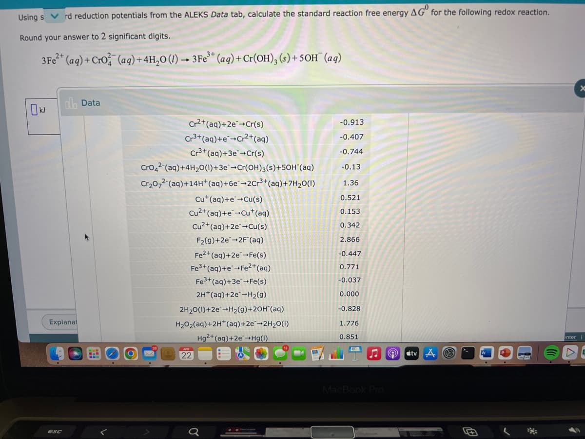 Using s
rd reduction potentials from the ALEKS Data tab, calculate the standard reaction free energy AG" for the following redox reaction.
Round your answer to 2 significant digits.
3Fe* (ag) + Cro (aq) +4H,0 (1) –→ 3Fe* (aq) +Cr(OH), (s) + 5OH¯ (aq)
dlh Data
Cr2+(aq)+2e¯¬Cr(s)
Cr3+(aq)+e¯¬Cr²+(aq)
Cr3+(aq)+3e¯¬Cr(s)
-0.913
-0.407
-0.744
Cro42 (aq)+4H20(1)+3e¯¬Cr(OH)3(s)+50H"(aq)
-0.13
Cr20,2-(aq)+14H*(aq)+6e¯¬2Cr³+(aq)+7H2O(1)
1.36
Cu*(aq)+e¯→Cu(s)
0.521
Cu2+(aq)+e¯¬Cu*(aq)
Cu2+(aq)+2e¯¬Cu(s)
0.153
0.342
F2(9)+2e-2F"(aq)
2.866
Fe2+(aq)+2e¯¬Fe(s)
Fe3+ (aq)+e¬Fe?+(aq)
Fe3+(aq)+3e¯¬Fe(s)
-0.447
0.771
-0.037
2H*(aq)+2e¯¬H2(g)
0.000
2H20(1)+2e"→H2(g)+2OH"(aq)
-0.828
Explanat
H202(aq)+2H*(aq)+2e¨→2H2O(1)
1.776
Hg2+(aq)+2e¯¬Hg(I)
0.851
enter
22
tv
MacBook Pro
esc
