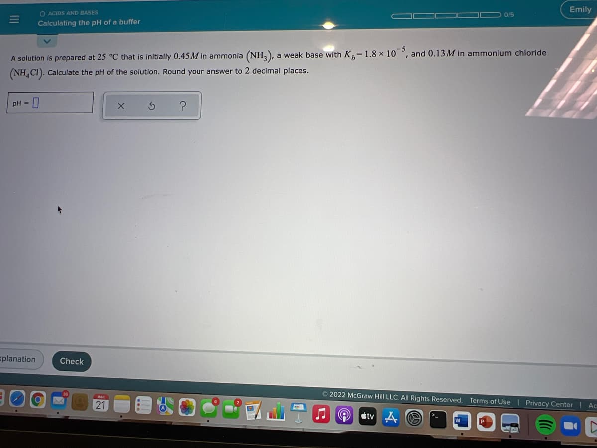 O ACIDS AND BASES
Emily
0/5
Calculating the pH of a buffer
A solution is prepared at 25 °C that is initially 0.45M in ammonia (NH,), a weak base with K,= 1.8 x 10 °, and 0.13M in ammonium chloride
(NH, CI). Calculate the pH of the solution. Round your answer to 2 decimal places.
pH =
planation
Check
2022 McGraw Hill LLC. All Rights Reserved. Terms of Use | Privacy Center | Ac
21
tv
II
