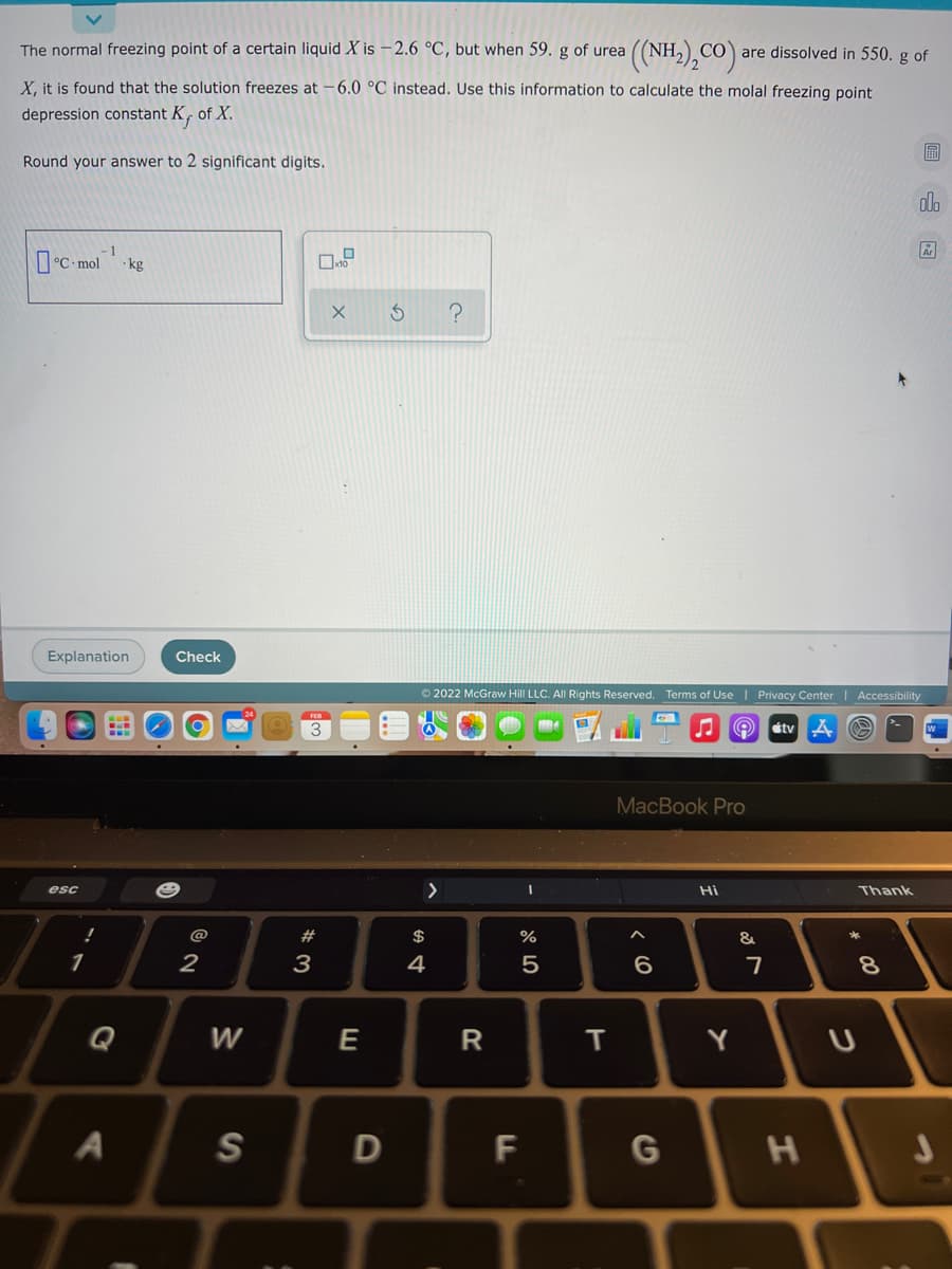 The normal freezing point of a certain liquid X is –2.6 °C, but when 59. g of urea
CO are dissolved in 550. g of
X, it is found that the solution freezes at -6.0°C instead. Use this information to calculate the molal freezing point
depression constant K, of X.
圖
Round your answer to 2 significant digits.
do
1
°C-mol
· kg
Explanation
Check
O 2022 McGraw Hill LLC. All Rights Reserved. Terms of Use I Privacy Center | Accessibility
étv
MacBook Pro
esc
Hi
Thank
@
#
$
*
1
2
3
4
7
Q
W
E
R
Y
A
S
D
F
T
