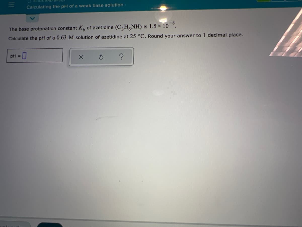 O ACIDS
Calculating the pH of a weak base solution
The base protonation constant K, of azetidine (C,H,NH) is 1.5 x 10 °.
Calculate the pH of a 0.63M solution of azetidine at 25 °C. Round your answer to 1 decimal place.
pH =
