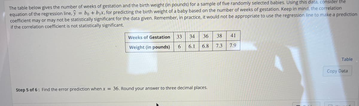 The table below gives the number of weeks of gestation and the birth weight (in pounds) for a sample of five randomly selected babies. Using this data, consider the
equation of the regression line, ŷ = bọ + b1x, for predicting the birth weight of a baby based on the number of weeks of gestation. Keep in mind, the correlation
coefficient may or may not be statistically significant for the data given. Remember, in practice, it would not be appropriate to use the regression line to make a prediction
if the correlation coefficient is not statistically significant.
Weeks of Gestation 33
34
36
38
41
Weight (in pounds)
6.
6.1
6.8
7.3
7.9
Table
Copy Data
Step 5 of 6: Find the error prediction when x = 36. Round your answer to three decimal places.
