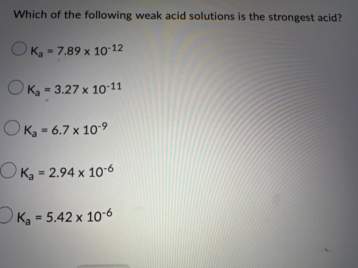 Which of the following weak acid solutions is the strongest acid?
OK, = 7.89 x 10-12
%3D
O Ka = 3.27 x 10-11
%3D
O Ką = 6.7 x 10-9
%3D
O K, = 2.94 x 10-6
%3D
Ka = 5.42 x 10-6
%3D
