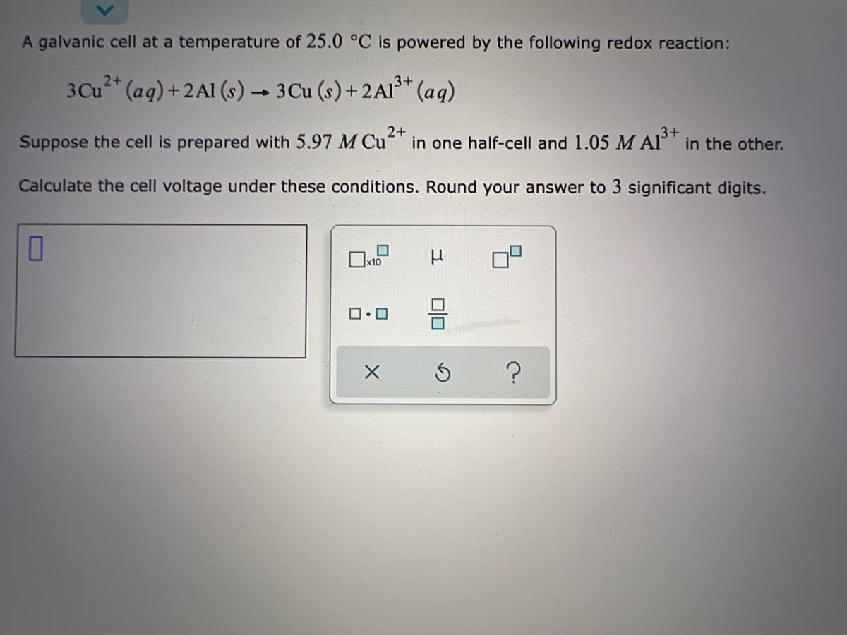 A galvanic cell at a temperature of 25.0 °C is powered by the following redox reaction:
3Cu* (aq)+ 2Al (s) → 3Cu (s) + 2A1³* (aq)
2+
in one half-cell and 1.05 M Al' in the other.
.3+
Suppose the cell is prepared with 5.97 M Cu
Calculate the cell voltage under these conditions. Round your answer to 3 significant digits.
