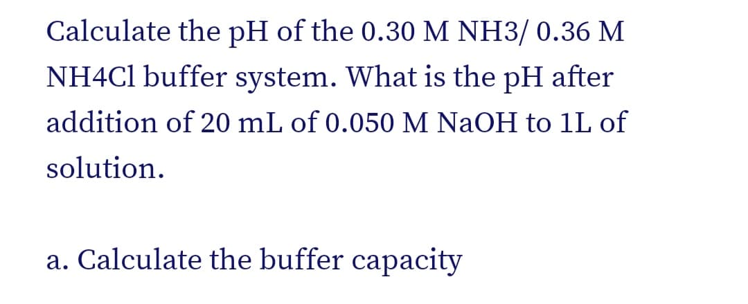 Calculate the pH of the 0.30 M NH3/ 0.36 M
NH4C1 buffer system. What is the pH after
addition of 20 mL of 0.050 M NaOH to 1L of
solution.
a. Calculate the buffer capacity
