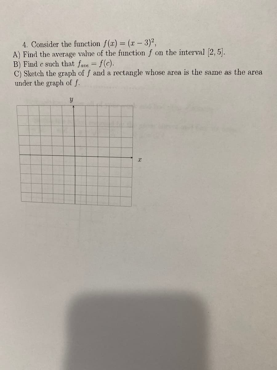 4. Consider the function f(x) = (x - 3)2,
A) Find the average value of the function f on the interval [2, 5].
B) Find c such that fave
C) Sketch the graph of f and a rectangle whose area is the same as the area
under the graph of f.
f(c).
