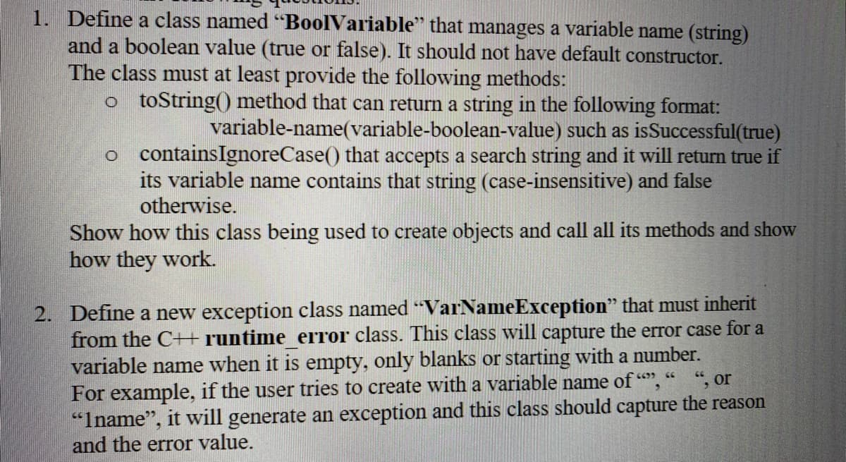 1. Define a class named "BoolVariable" that manages a variable name (string)
and a boolean value (true or false). It should not have default constructor.
The class must at least provide the following methods:
o toString() method that can return a string in the following format:
variable-name(variable-boolean-value) such as isSuccessful(true)
o containsIgnoreCase() that accepts a search string and it will return true if
its variable name contains that string (case-insensitive) and false
otherwise.
Show how this class being used to create objects and call all its methods and show
how they work.
2. Define a new exception class named "VarNameException" that must inherit
from the C+H runtime error class. This class will capture the error case for a
variable name when it is empty, only blanks or starting with a number.
For example, if the user tries to create with a variable name of ",
“Iname", it will generate an exception and this class should capture the reason
and the error value.
", or
