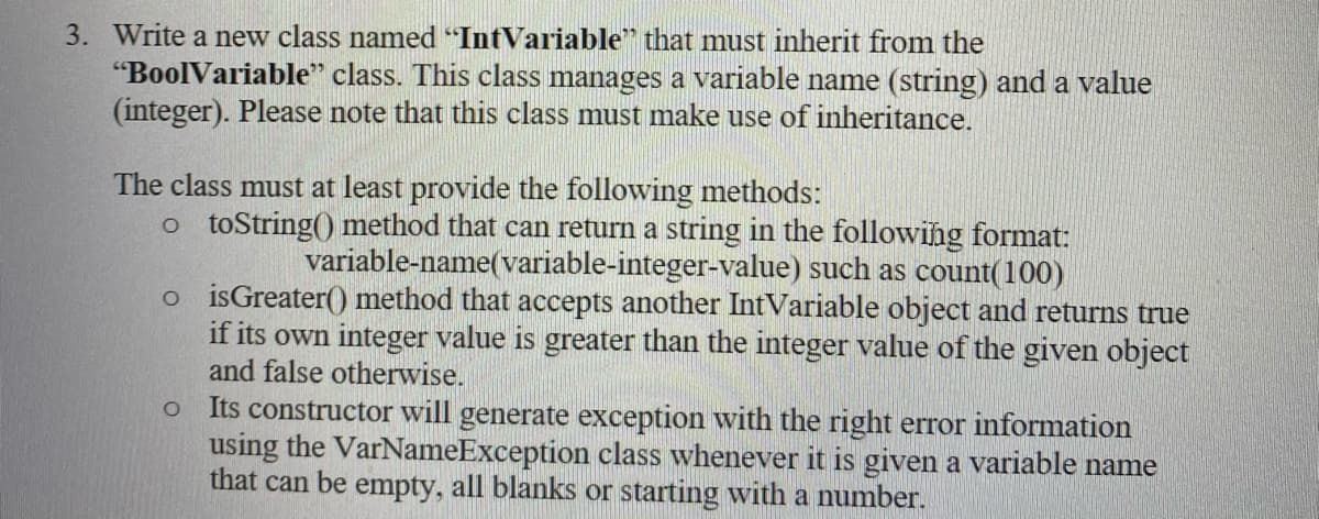 3. Write a new class named "IntVariable" that must inherit from the
"BoolVariable" class. This class manages a variable name (string) and a value
(integer). Please note that this class must make use of inheritance.
The class must at least provide the following methods:
o toString() method that can return a string in the following format:
variable-name(variable-integer-value) such as count(100)
o isGreater() method that accepts another IntVariable object and returns true
if its own integer value is greater than the integer value of the given object
and false otherwise.
Its constructor will generate exception with the right error information
using the VarNameException class whenever it is given a variable name
that can be empty, all blanks or starting with a number.
