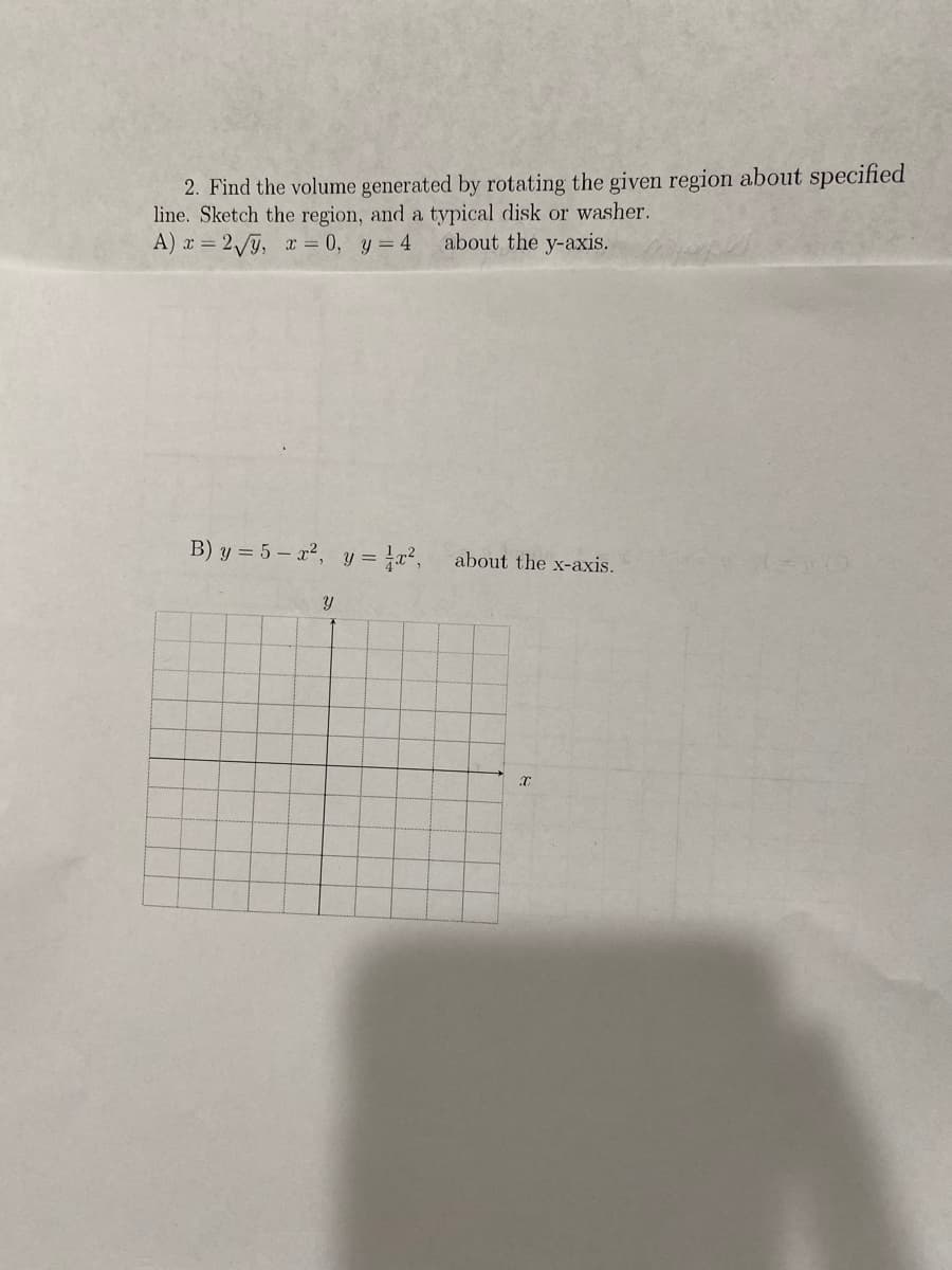 2. Find the volume generated by rotating the given region about specified
line. Sketch the region, and a typical disk or washer.
A) x = 2j, r = 0, y = 4
about the y-axis.
B) y = 5 – x², y = x², about the x-axis.
