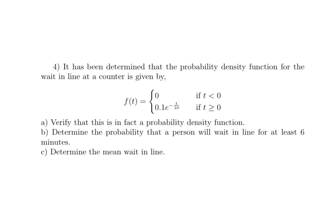 4) It has been determined that the probability density function for the
wait in line at a counter is given by,
So
f(t) =
if t < 0
(0.le-t
if t >0
a) Verify that this is in fact a probability density function.
b) Determine the probability that a person will wait in line for at least 6
minutes.
c) Determine the mean wait in line.
