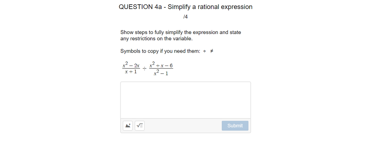QUESTION 4a - Simplify a rational expression
14
Show steps to fully simplify the expression and state
any restrictions on the variable.
Symbols to copy if you need them: +
2– 2x
x +1
x²? + x – 6
x² – 1
Submit
