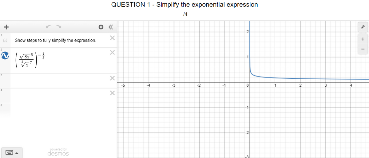 QUESTION 1 - Simplify the exponential expression
14
+
+
Show steps to fully simplify the expression.
V 8x 5-
3
-5
-3
-2
-1
3
4
-1
-2
powered by
desmos
