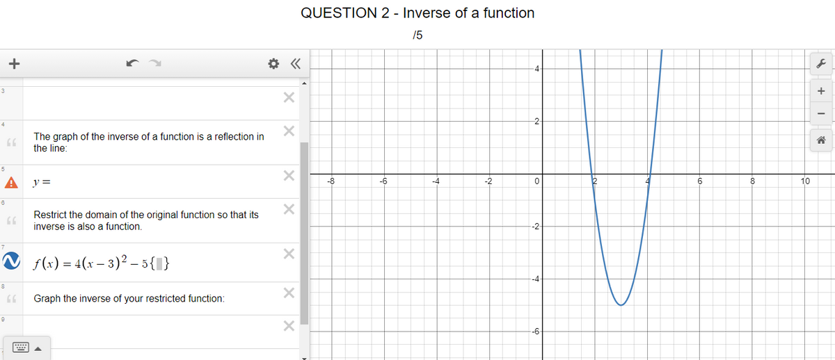 QUESTION 2 - Inverse of a function
15
+
-4-
3
+
-2-
4
The graph of the inverse of a function is a reflection in
the line:
5
y =
-6
-4
-2
6
8
10
Restrict the domain of the original function so that its
inverse is also a function.
-2-
V s(x) = 4(x – 3)? – 5{I}
Graph the inverse of your restricted function:
-6-
