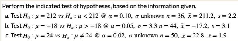 Perform the indicated test of hypotheses, based on the information given.
a. Test Ho: μ = 212 vs H₁ : µ< 212 @ a= 0.10, o unknown n = 36, x = 211.2, s = 2.2
Test Ho: μ = −18 vs H₁ : µ> -18 @ a = 0.05, o = 3.3 n = 44, x=-17.2, s = 3.1
b.
a
c. Test Ho: μ = 24 vs H₁ : µ‡24 @ a = 0.02, o unknown n = 50, x= 22.8, s = 1.9