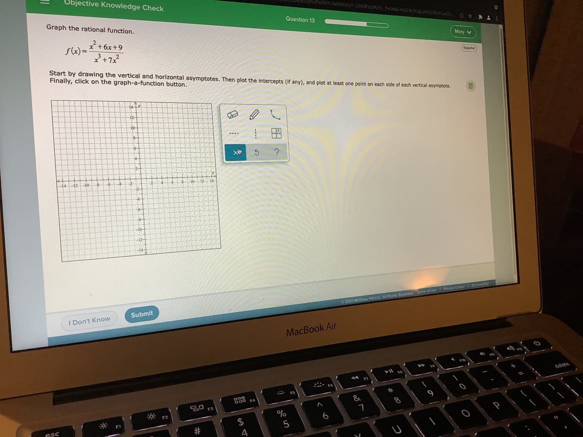 Objective Knowledge Check
STUIPSPeTRYr3eMMmy7-UNGPxufKoS 7W3WE-mCH67CLovGCIRorCanZs
Graph the rational function.
Question 13
* +6x+9
f(x) =
Mary V
Start by drawing the vertical and horizontal asymptotes. Then plot the intercepts (if any), and plot at least one point on each side of each vertical asymptote.
Finally, click on the graph-a-function button.
Espatol
12-
10-
14
12
-10-
1012 14
-10-
-12-
Accessiblity
Submit
I Don't Know
02021 McGraw H LLC AI Rights Reseved Terms of Use Prvacy Conter
MacBook Air
delete
FS
O00
임 F3
F4
&
*
9
esc
$
6
5
4
