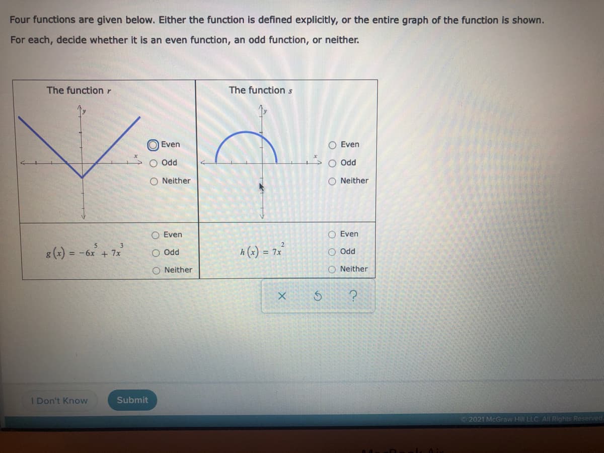 Four functions are given below. Either the function is defined explicitly, or the entire graph of the function is shown.
For each, decide whether it is an even function, an odd function, or neither.
The function r
The functions
Even
Even
O Odd
Odd
O Neither
O Neither
O Even
O Even
8(x) = -6x + 7x
h (x) = 7x
O Odd
PPO O
O Neither
O Neither
I Don't Know
Submit
2021 McGraw Hill LLC. All Rights Reserved
O O O
O O o
