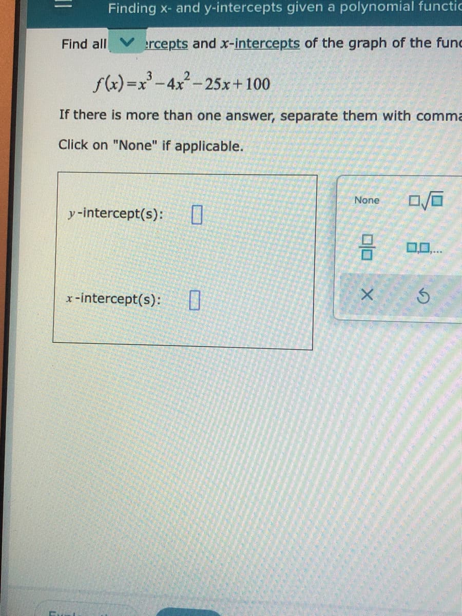 Finding x- and y-intercepts given a polynomial functic
Find all Vrcepts and x-intercepts of the graph of the func
f(x)=x'-4x-25x+100
If there is more than one answer, separate them with comma
Click on "None" if applicable.
None
y-intercept(s):
0..
x-intercept(s):
I0
