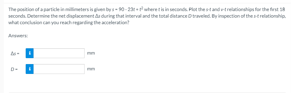 The position of a particle in millimeters is given by s = 90 - 23t + t? where t is in seconds. Plot the s-t and v-t relationships for the first 18
seconds. Determine the net displacement As during that interval and the total distance D traveled. By inspection of the s-t relationship,
what conclusion can you reach regarding the acceleration?
Answers:
As =
i
mm
D =
i
mm
