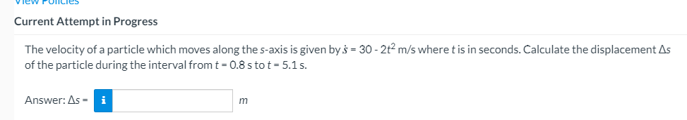 Current Attempt in Progress
The velocity of a particle which moves along the s-axis is given by s = 30 - 2t2 m/s where tis in seconds. Calculate the displacement As
of the particle during the interval from t = 0.8 s to t = 5.1 s.
Answer: As = i
m
