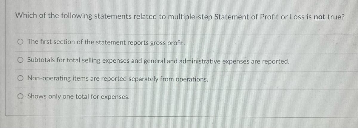 Which of the following statements related to multiple-step Statement of Profit or Loss is not true?
O The first section of the statement reports gross profit.
O Subtotals for total selling expenses and general and administrative expenses are reported.
O Non-operating items are reported separately from operations.
O Shows only one total for expenses.
